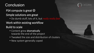 Conclusion
PS4 compute is great 
Simple solutions are great
• Do dumb stuff, lots of it, but really really fast
Work within existing workflow
Build to scale
• Content grew dramatically
towards the end of the project
• Tweaked the size and distribution of clusters
• New system generally coped
 