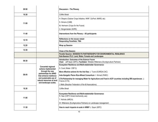 09:50                                Discussion – The Plenary

10:30                                Coffee Break

                                     H. Shapiro (Orphan Crops Initiative, WWF, DuPont, MARS, etc)
                                     S. Simons (CABI)
11:00
                                     M. Hermann (Crops for the Future)
                                     C. Borgemeister (ICIPE)

11:40                                Interventions from the Plenary – All participants

                                     Reflections on the issues raised
12:10
                                     Responding Panellists: TBA

12.20                                Wrap up Session

12:30
                                     Close of the Session
                                     Parallel Session: SESSION P2:PARTNERSHIPS FOR ENVIRONMENTAL RESILIENCE
                                     Sub-Session P2.2: Land, Water, Forests and Landscapes
                                     Introduction: Outcomes of the Science Forum
08:30
                                     Chair: Jeff Sayer (ISPC); Facilitator: Wieteke Willemens (EcoAgriculture Partners)
                                     Ecosystem Resilience and Multi-stakeholder Governance:
            Concerted regional
           actions implemented       S. Cook (Water: CRP 5)
             through the new         More effective actions for the Aral Sea: J. Turok (ICARDA-CAC)
          partnerships for AR4D
08:45                                Indo-Gangetic Plains Rice-Wheat Consortium: I. Ahmad (PARC)
         that enhance resilience
         and sustainable use of      CTA-Partnership for managing Water for Agriculture and Food in ACP countries including SRI experiences: J.
        natural resources at local   Francis (CTA)
          and landscape scales.
                                     I. Mello (Brazilian Federation of No-till Associations)

10.30                                Coffee Break

                                     Ecosystem Resilience and Multi-stakeholder Governance:
                                     R. Nasi (CRP 6 forest biodiversity use)
11:00
                                     T. Nichols (AIRCA)
                                     W. Willemens (EcoAgriculture Partners) on Landscape management

11:30                                How to reach impacts at scale in NRM? J. Sayer (ISPC)

                                                                10
 
