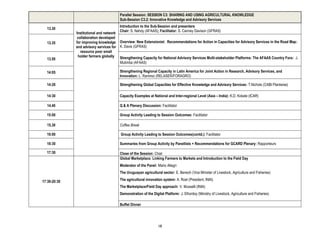 Parallel Session: SESSION C3: SHARING AND USING AGRICULTURAL KNOWLEDGE
                                        Sub-Session C3.2: Innovative Knowledge and Advisory Services
                                        Introduction to the Sub-Session and presenters
  13.30
                                        Chair: S. Nahdy (AFAAS); Facilitator: S. Canney Davison (GFRAS)
              Institutional and network
               collaboration developed
  13.35       for improving knowledge Overview: New Extensionist: Recommendations for Action in Capacities for Advisory Services in the Road Map:
              and advisory services for K. Davis (GFRAS)
                 resource poor small
               holder farmers globally Strengthening Capacity for National Advisory Services Multi-stakeholder Platforms: The AFAAS Country Fora: J.
  13.50
                                        Mutimba (AFAAS)

  14:05                                 Strengthening Regional Capacity in Latin America for Joint Action in Research, Advisory Services, and
                                        Innovation: L. Ramirez (RELASER/FORAGRO)

  14:20                                 Strengthening Global Capacities for Effective Knowledge and Advisory Services: T.Nichols (CABI Plantwise)

  14:30                                 Capacity Examples at National and Inter-regional Level (Asia – India): K.D. Kokate (ICAR)

  14.40                                 Q & A Plenary Discussion: Facilitator

  15:00                                 Group Activity Leading to Session Outcomes: Facilitator

  15.30                                 Coffee Break

  16:00                                  Group Activity Leading to Session Outcomes(contd.): Facilitator

  16:30                                 Summaries from Group Activity by Panellists + Recommendations for GCARD Plenary: Rapporteurs

  17:30                                 Close of the Session: Chair
                                        Global Marketplace: Linking Farmers to Markets and Introduction to the Field Day
                                        Moderator of the Panel: Mario Allegri
                                        The Uruguayan agricultural sector: E. Benech (Vice Minister of Livestock, Agriculture and Fisheries)

17:30-20:30                             The agricultural innovation system: A. Roel (President, INIA)
                                        The Marketplace/Field Day approach: V. Musselli (INIA)
                                        Demonstration of the Digital Platform: J. Elhordoy (Ministry of Livestock, Agriculture and Fisheries)

                                        Buffet Dinner




                                                                 18
 