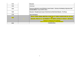 15:10   Discussion

15:30   Coffee Break

16:00   Enhancing collaboration among G20 Nations research leaders – Outcomes of the Meeting of Agriculture Chief
        Scientists (MACS): P. Brajcich (INIFAP, MACS)

16:20   Discussion: Strengthening the impact of South-South and North-South Networks – The Plenary

17:30   Close of the Session
          SPECIAL PLENARY SESSION: MINISTERIAL ROUNDTABLE OF CONSEJO AGROPECUARIO DEL SUR (CAS)
18:00                                                and
          INAUGURAL SPEECH BY H.E. THE PRESIDENT OF THE ORIENTAL REPUBLIC OF URUGUAY, JOSÉ MUJICA
                                          Followed by Presidential Press-Conference
                                   Award Ceremonies and Inauguration of Global Marketplace
20:30                                                Conference Dinner




                               7
 