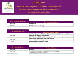 GCARD 2012
              Punta del Este, Uruguay – 29 October – 1 November 2012
                FORESIGHT AND PARTNERSHIP FOR INNOVATION AND IMPACT
                              ON SMALLHOLDER LIVELIHOODS




27-28 October 2012, Sat-Sun
                                                                      Pre-Conference Meetings
09:00-16:00                    Registration Open

27 October                     CGIAR Consortium Board Meeting




    28 October 2012, Sun
                                                                   Conference Opening Session
                               Introduction by Monty Jones, GFAR Chair and Carlos Perez del Castillo, CGIAR Consortium Board Chair
17:00-18:00                    Statement by the President of IFAD, Kanayo Nwanze
                               Welcome Statement by H.E. Minister of Livestock, Agriculture and Fisheries, Tabaré Aguerre
                               Signing Ceremony between Uruguay and the CGIAR Consortium
18:00-18:30
                               Presentation of Certificates’ to Young Reporters
  19:00                        Reception Dinner by the Government of Uruguay




    29 October 2012, Mon
                                                                         Conference Session
08:00-08:30                    Registration
                               Plenary Session on Current Status of the Global AR4D: Delivering the Change
08:30-09:30
                                 GCARD RoadMap Implementation (GFAR Chair)

                                                       1
 