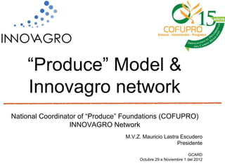“Produce” Model &
    Innovagro network
National Coordinator of “Produce” Foundations (COFUPRO)
                  INNOVAGRO Network
                                 M.V.Z. Mauricio Lastra Escudero
                                                       Presidente

                                                               GCARD
                                      Octubre 29 a Noviembre 1 del 2012
 
