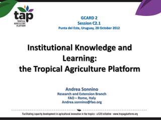 GCARD 2
                      Session C2.1
          Punta del Este, Uruguay, 28 October 2012




  Institutional Knowledge and
            Learning:
the Tropical Agriculture Platform

              Andrea Sonnino
          Research and Extension Branch
                FAO – Rome, Italy
            Andrea.sonnino@fao.org
 