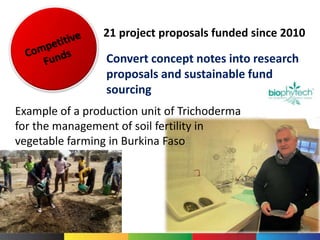 Example of a production unit of Trichoderma
for the management of soil fertility in
vegetable farming in Burkina Faso
21 project proposals funded since 2010
Convert concept notes into research
proposals and sustainable fund
sourcing
 