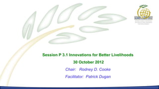 Session P 3.1 Innovations for Better Livelihoods
                30 October 2012
            Chair: Rodney D. Cooke
            Facilitator: Patrick Dugan
 