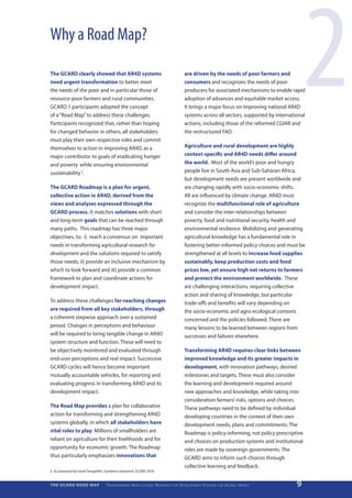 Why a Road Map?

The GCARD clearly showed that AR4D systems
need urgent transformation to better meet
the needs of the poor and in particular those of
resource-poor farmers and rural communities.
GCARD 1 participants adopted the concept
of a “Road Map” to address these challenges.
Participants recognized that, rather than hoping
for changed behavior in others, all stakeholders
must play their own respective roles and commit
                                                                                                               are driven by the needs of poor farmers and
                                                                                                               consumers and recognizes the needs of poor
                                                                                                               producers for associated mechanisms to enable rapid
                                                                                                               adoption of advances and equitable market access.
                                                                                                               It brings a major focus on improving national AR4D
                                                                                                               systems across all sectors, supported by international
                                                                                                               actions, including those of the reformed CGIAR and
                                                                                                               the restructured FAO.
                                                                                                                                                                             2
themselves to action in improving AR4D, as a                                                                   Agriculture and rural development are highly
major contributor to goals of eradicating hunger                                                               context-specific and AR4D needs differ around
and poverty while ensuring environmental                                                                       the world. Most of the world’s poor and hungry
sustainability 5.                                                                                              people live in South Asia and Sub-Saharan Africa,
                                                                                                               but development needs are present worldwide and
The GCARD Roadmap is a plan for urgent,                                                                        are changing rapidly with socio-economic shifts.
collective action in AR4D, derived from the                                                                    All are influenced by climate change. AR4D must
views and analyses expressed through the                                                                       recognize the multifunctional role of agriculture
GCARD process. It matches solutions with short                                                                 and consider the inter-relationships between
and long-term goals that can be reached through                                                                poverty, food and nutritional security, health and
many paths. This roadmap has three major                                                                       environmental resilience. Mobilizing and generating
objectives, to: i) reach a consensus on important                                                              agricultural knowledge has a fundamental role in
needs in transforming agricultural research for                                                                fostering better-informed policy choices and must be
development and the solutions required to satisfy                                                              strengthened at all levels to increase food supplies
those needs; ii) provide an inclusive mechanism by                                                             sustainably, keep production costs and food
which to look forward and iii) provide a common                                                                prices low, yet ensure high net returns to farmers
framework to plan and coordinate actions for                                                                   and protect the environment worldwide. These
development impact.                                                                                            are challenging interactions, requiring collective
                                                                                                               action and sharing of knowledge, but particular
To address these challenges far-reaching changes                                                               trade-offs and benefits will vary depending on
are required from all key stakeholders, through                                                                the socio-economic and agro-ecological contexts
a coherent stepwise approach over a sustained                                                                  concerned and the policies followed. There are
period. Changes in perceptions and behaviour                                                                   many lessons to be learned between regions from
will be required to bring tangible change in AR4D                                                              successes and failures elsewhere.
system structure and function. These will need to
be objectively monitored and evaluated through                                                                 Transforming AR4D requires clear links between
end-user perceptions and real impact. Successive                                                               improved knowledge and its greater impacts in
GCARD cycles will hence become important                                                                       development, with innovation pathways, desired
mutually accountable vehicles, for reporting and                                                               milestones and targets. These must also consider
evaluating progress in transforming AR4D and its                                                               the learning and development required around
development impact.                                                                                            new approaches and knowledge, while taking into
                                                                                                               consideration farmers’ risks, options and choices.
The Road Map provides a plan for collaborative                                                                 These pathways need to be defined by individual
action for transforming and strengthening AR4D                                                                 developing countries in the context of their own
systems globally, in which all stakeholders have                                                               development needs, plans and commitments. The
vital roles to play. Millions of smallholders are                                                              Roadmap is policy-informing, not policy prescriptive
reliant on agriculture for their livelihoods and for                                                           and choices on production systems and institutional
opportunity for economic growth. The Roadmap                                                                   roles are made by sovereign governments. The
thus particularly emphasizes innovations that                                                                  GCARD aims to inform such choices through
                                                                                                               collective learning and feedback.
5	 As proposed by Ismail Serageldin, Synthesis statement, GCARD 2010.


THE GCARD ROAD MAP                   T r a n s f o r m i n g A g r i c u ltu r a l R e s e a r c h   for   D e v e lo pm e nt S yst e m s   for   G lo b a l I m pac t   9
 