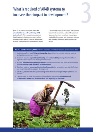 What is required of AR4D systems to
increase their impact in development?


From GCARD1 it was possible to define the
characteristics of a well-functioning AR4D
system (Box 1). This creates clear expectations
for all involved in the innovation process, from
                                                                                                 a clear need to avoid past failures of AR4D systems,
                                                                                                 to contribute to achieving national development
                                                                                                 targets and to ensure benefits to resource-poor
                                                                                                 smallholder farmers and poor consumers and thus
                                                                                                                                                                3
intended beneficiaries to advanced research and                                                  help meet key Millennium Development Goals
building out from national commitments. There is                                                 (MDGs).




  Box 1: A well-functioning AR4D system is one that is committed to action for impact and that:

  1.	 Inclusively defines key AR4D priorities and actions, driven by evolving national, regional
      and global development needs
  2.	 Invests in ensuring equitable partnership and accountability among all stakeholders in
      agricultural innovation and developmental change
  3.	Actively achieves increased investments in human, institutional and financial resources for
     AR4D systems to meet demands in development;
  4.	 Develops required human and institutional capacities for generation, access and effective
      use of agricultural knowledge in development;
  5.	Effectively coordinates linkages relating innovation to development programmes and
     policies;
  6.	 Demonstrates its value and gains recognition by society through involvement of
      stakeholders in effective demonstration and reporting of outcomes.




THE GCARD ROAD MAP     T r a n s f o r m i n g A g r i c u ltu r a l R e s e a r c h   for   D e v e lo pm e nt S yst e m s   for   G lo b a l I m pac t   11
 