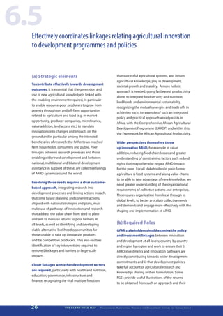 6.5
  Effectively coordinates linkages relating agricultural innovation
  to development programmes and policies


  (a) Strategic elements                                                    that successful agricultural systems, and in turn
                                                                            agricultural knowledge, play in development,
  To contribute effectively towards development
                                                                            societal growth and stability. A more holistic
  outcomes, it is essential that the generation and
                                                                            approach is needed, going far beyond productivity
  use of new agricultural knowledge is linked with
                                                                            alone, to integrate food security and nutrition,
  the enabling environment required, in particular
                                                                            livelihoods and environmental sustainability,
  to enable resource-poor producers to grow from
                                                                            recognizing the mutual synergies and trade offs in
  poverty through on- and off-farm opportunities
                                                                            achieving each. An example of such an integrated
  related to agriculture and food (e.g. in market
                                                                            policy and practical approach already exists in
  opportunity, producer companies, microfinance,
                                                                            Africa, with the Comprehensive African Agricultural
  value addition, land access etc.) to translate
                                                                            Development Programme (CAADP) and within this
  innovations into changes and impacts on the
                                                                            the Framework for African Agricultural Productivity.
  ground and in particular among the intended
  beneficiaries of research: the hitherto un-reached                        Wider perspectives themselves throw
  farm households, consumers and public. Poor                               up innovative AR4D, for example in value
  linkages between research processes and those                             addition, reducing food chain losses and greater
  enabling wider rural development and between                              understanding of constraining factors such as land
  national, multilateral and bilateral development                          rights that may otherwise negate AR4D impacts
  assistance in support of these, are collective failings                   for the poor. For all stakeholders in poor-farmer
  of AR4D systems around the world.                                         agriculture & food systems and along value chains
                                                                            to be able to take advantage of new knowledge, we
  Resolving these needs requires a clear outcome-
                                                                            need greater understanding of the organizational
  based approach, integrating research into
                                                                            requirements of collective actions and enterprises.
  development processes and linking actions in each.
                                                                            This requires organization from local through to
  Outcome based planning and coherent actions,
                                                                            global levels, to better articulate collective needs
  aligned with national strategies and plans, must
                                                                            and demands and engage more effectively with the
  make use of pathways of innovation and research
                                                                            shaping and implementation of AR4D.
  that address the value chain from seed to plate
  and aim to increase returns to poor farmers at
  all levels, as well as identifying and developing                         (b) Required Roles
  viable alternative livelihood opportunities for                           GFAR stakeholders should examine the policy
  those unable to take up innovation products                               and investment linkages between innovation
  and be competitive producers. This also enables                           and development at all levels; country by country
  identification of key interventions required to                           and region by region and work to ensure that i)
  remove blockages and barriers to large-scale                              AR4D investments and innovation pathways are
  impacts.                                                                  directly contributing towards wider development
                                                                            commitments and ii) that development policies
  Closer linkages with other development sectors
                                                                            take full account of agricultural research and
  are required, particularly with health and nutrition,
                                                                            knowledge sharing in their formulation. Some
  education, governance, infrastructure and
                                                                            FGEs provide useful illustrations of the returns
  finance, recognizing the vital multiple functions
                                                                            to be obtained from such an approach and their




  26                      THE GCARD ROAD MAP        T r a n s f o r m i n g A g r i c u lt u r a l R e s e a r c h   for   D e v e lo pm e nt S yst e m s   for   G lo b a l I m pac t
 