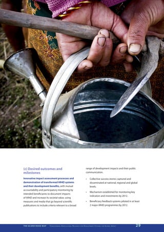 (c) Desired outcomes and                                                                           range of development impacts and their public
milestones                                                                                         communication.

Innovative impact assessment processes and                                                         •	    Collective success stories captured and
demonstration of transformed AR4D systems                                                                disseminated at national, regional and global
and their development benefits, with mutual                                                              levels.
accountability and participatory monitoring by
                                                                                                   •	    Mechanism established for monitoring key
intended beneficiaries to document impacts
                                                                                                         indicators and investments by 2012.
of AR4D and increase its societal value, using
measures and media that go beyond scientific                                                       •	    Beneficiary feedback systems piloted in at least
publications to include criteria relevant to a broad                                                     2 major AR4D programmes by 2012.




THE GCARD ROAD MAP       T r a n s f o r m i n g A g r i c u ltu r a l R e s e a r c h   for   D e v e lo pm e nt S yst e m s   for   G lo b a l I m pac t   29
 