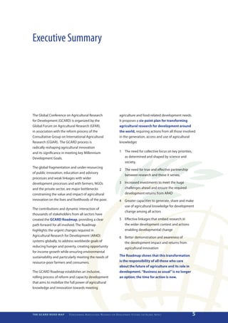 Executive Summary




The Global Conference on Agricultural Research                                                     agriculture and food-related development needs.
for Development (GCARD) is organized by the                                                        It proposes a six-point plan for transforming
Global Forum on Agricultural Research (GFAR),                                                      agricultural research for development around
in association with the reform process of the                                                      the world, requiring actions from all those involved
Consultative Group on International Agricultural                                                   in the generation, access and use of agricultural
Research (CGIAR). The GCARD process is                                                             knowledge:
radically reshaping agricultural innovation
and its significance in meeting key Millennium                                                     1	 The need for collective focus on key priorities,
Development Goals.                                                                                    as determined and shaped by science and
                                                                                                      society,
The global fragmentation and under-resourcing
                                                                                                   2	 The need for true and effective partnership
of public innovation, education and advisory
                                                                                                      between research and those it serves,
processes and weak linkages with wider
development processes and with farmers, NGOs                                                       3	 Increased investments to meet the huge
and the private sector, are major bottlenecks                                                         challenges ahead and ensure the required
constraining the value and impact of agricultural                                                     development returns from AR4D
innovation on the lives and livelihoods of the poor.                                               4	 Greater capacities to generate, share and make
                                                                                                      use of agricultural knowledge for development
The contributions and dynamic interaction of
                                                                                                      change among all actors
thousands of stakeholders from all sectors have
created the GCARD Roadmap, providing a clear                                                       5	 Effective linkages that embed research in
path forward for all involved. The Roadmap                                                            the wider development context and actions
highlights the urgent changes required in                                                             enabling developmental change
Agricultural Research for Development (AR4D)                                                       6	 Better demonstration and awareness of
systems globally, to address worldwide goals of                                                       the development impact and returns from
reducing hunger and poverty, creating opportunity                                                     agricultural innovation
for income growth while ensuring environmental
sustainability and particularly meeting the needs of                                               The Roadmap shows that this transformation
resource-poor farmers and consumers.                                                               is the responsibility of all those who care
                                                                                                   about the future of agriculture and its role in
The GCARD Roadmap establishes an inclusive,                                                        development. “Business as usual” is no longer
rolling process of reform and capacity development                                                 an option; the time for action is now.
that aims to mobilize the full power of agricultural
knowledge and innovation towards meeting




THE GCARD ROAD MAP       T r a n s f o r m i n g A g r i c u ltu r a l R e s e a r c h   for   D e v e lo pm e nt S yst e m s   for   G lo b a l I m pac t   5
 