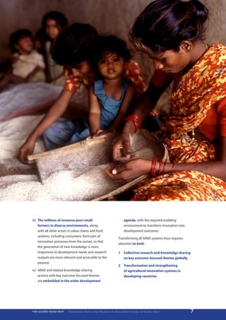 iii)	 The millions of resource-poor small                                                                agenda, with the required enabling
      farmers in diverse environments, along                                                             environment to transform innovation into
      with all other actors in value chains and food                                                     development outcomes
      systems, including consumers, form part of
                                                                                                   Transforming all AR4D systems thus requires
      innovation processes from the outset, so that
                                                                                                   attention to both:
      the generation of new knowledge is more
      responsive to development needs and research                                                 1	 Collective research and knowledge sharing
      outputs are more relevant and accessible to the                                                 on key outcome-focused themes globally
      poorest.
                                                                                                   2	 Transformation and strengthening
iv)	 AR4D and related knowledge-sharing                                                               of agricultural innovation systems in
     actions with key outcome-focused themes                                                          developing countries
     are embedded in the wider development




THE GCARD ROAD MAP       T r a n s f o r m i n g A g r i c u ltu r a l R e s e a r c h   for   D e v e lo pm e nt S yst e m s   for   G lo b a l I m pac t   7
 