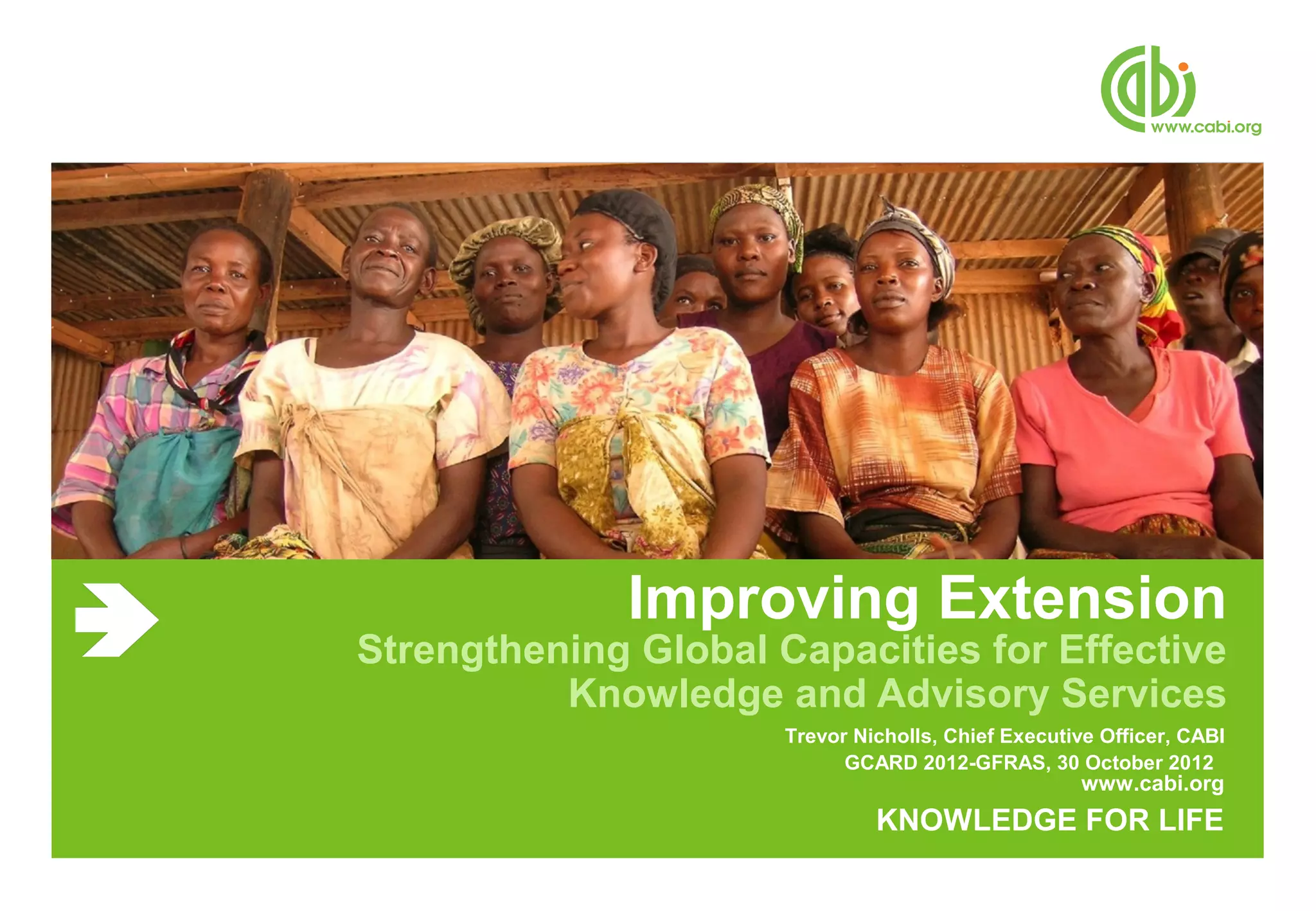 Improving Extension
Strengthening Global Capacities for Effective
          Knowledge and Advisory Services
                      Trevor Nicholls, Chief Executive Officer, CABI
                            GCARD 2012-GFRAS, 30 October 2012
                                                    www.cabi.org
                               KNOWLEDGE FOR LIFE
 