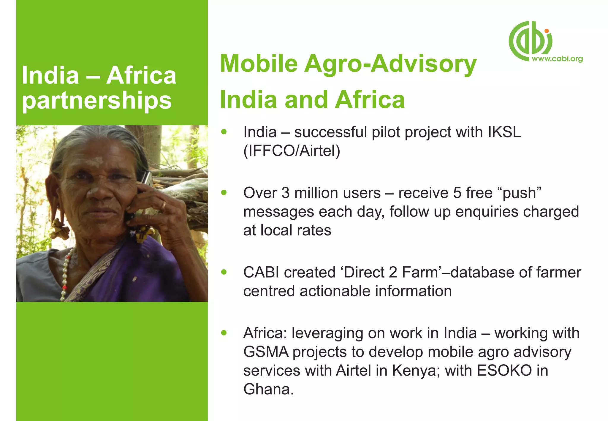 India – Africa   Mobile Agro-Advisory
partnerships     India and Africa
                 ●   India – successful pilot project with IKSL
                     (IFFCO/Airtel)

                 ●   Over 3 million users – receive 5 free “push”
                     messages each day, follow up enquiries charged
                     at local rates

                 ●   CABI created ‘Direct 2 Farm’–database of farmer
                     centred actionable information

                 ●   Africa: leveraging on work in India – working with
                     GSMA projects to develop mobile agro advisory
                     services with Airtel in Kenya; with ESOKO in
                     Ghana.
 