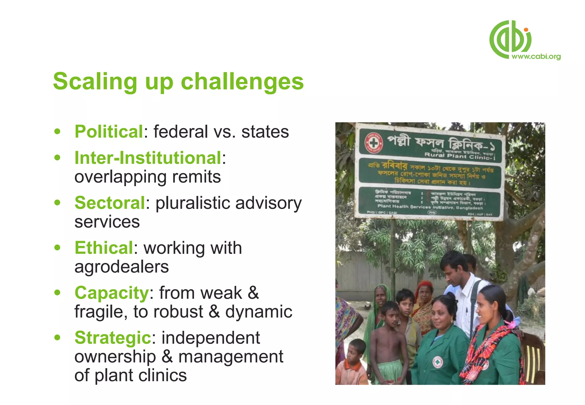 Scaling up challenges
●   Political: federal vs. states
●   Inter-Institutional:
    overlapping remits
●   Sectoral: pluralistic advisory
    services
●   Ethical: working with
    agrodealers
●   Capacity: from weak &
    fragile, to robust & dynamic
●   Strategic: independent
    ownership & management
    of plant clinics
 