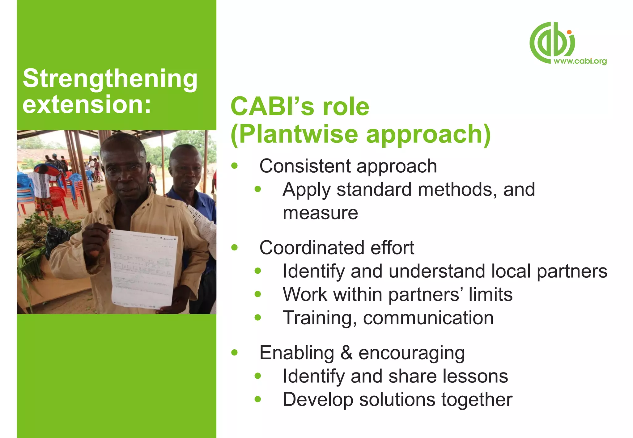 Strengthening
extension:      CABI’s role
                (Plantwise approach)
                ●    Consistent approach
                    ● Apply standard methods, and
                       measure
                ●    Coordinated effort
                    ● Identify and understand local partners
                    ● Work within partners’ limits
                    ● Training, communication

                ●    Enabling & encouraging
                    ● Identify and share lessons
                    ● Develop solutions together
 