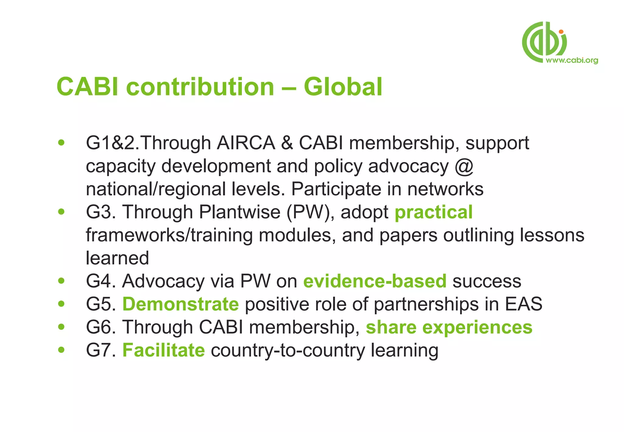 CABI contribution – Global

●   G1&2.Through AIRCA & CABI membership, support
    capacity development and policy advocacy @
    national/regional levels. Participate in networks
●   G3. Through Plantwise (PW), adopt practical
    frameworks/training modules, and papers outlining lessons
    learned
●   G4. Advocacy via PW on evidence-based success
●   G5. Demonstrate positive role of partnerships in EAS
●   G6. Through CABI membership, share experiences
●   G7. Facilitate country-to-country learning
 