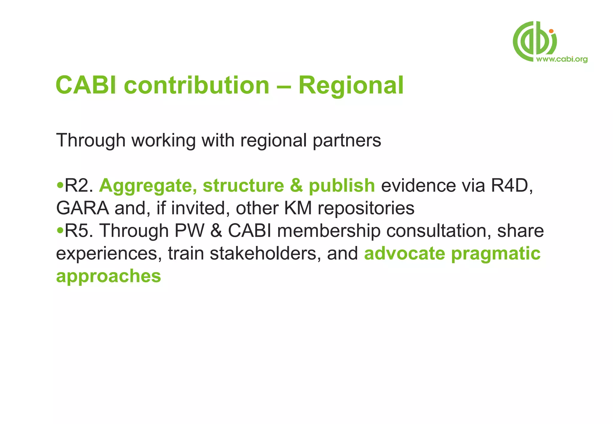 CABI contribution – Regional

Through working with regional partners

●R2. Aggregate, structure & publish evidence via R4D,
GARA and, if invited, other KM repositories
●R5. Through PW & CABI membership consultation, share
experiences, train stakeholders, and advocate pragmatic
approaches
 
