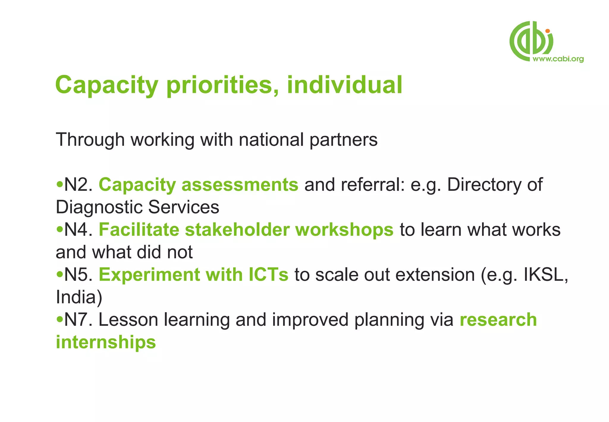 Capacity priorities, individual

Through working with national partners

●N2. Capacity assessments and referral: e.g. Directory of
Diagnostic Services
●N4. Facilitate stakeholder workshops to learn what works
and what did not
●N5. Experiment with ICTs to scale out extension (e.g. IKSL,
India)
●N7. Lesson learning and improved planning via research
internships
 