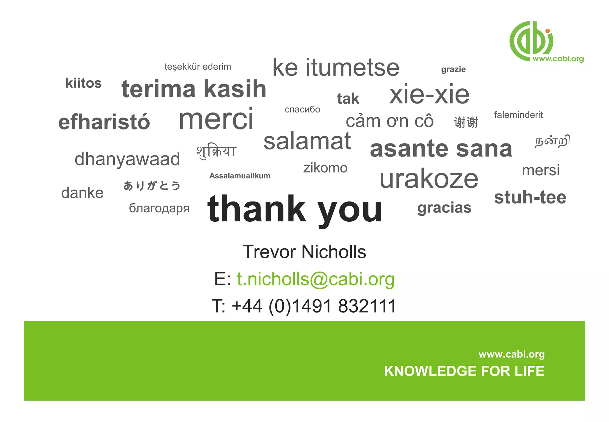 teşekkür ederim
                                         ke itumetse             grazie
kiitos
         terima kasih                               tak   xie-xie
                 merci
                                          спасибо
efharistó
                                                                            faleminderit
                                                     cảm ơn cô      谢谢
                                    salamat asante sana                               நன்றி
 dhanyawaad शुक्रियाक्रिया                   zikomo                               mersi
danke
         ありがとう
                        Assalamualikum
                                                          urakoze
                                                                            stuh-tee
         благодаря
                       thank you                             gracias

                            Trevor Nicholls
                        E: t.nicholls@cabi.org
                        T: +44 (0)1491 832111

                                                                          www.cabi.org
                                                          KNOWLEDGE FOR LIFE
 