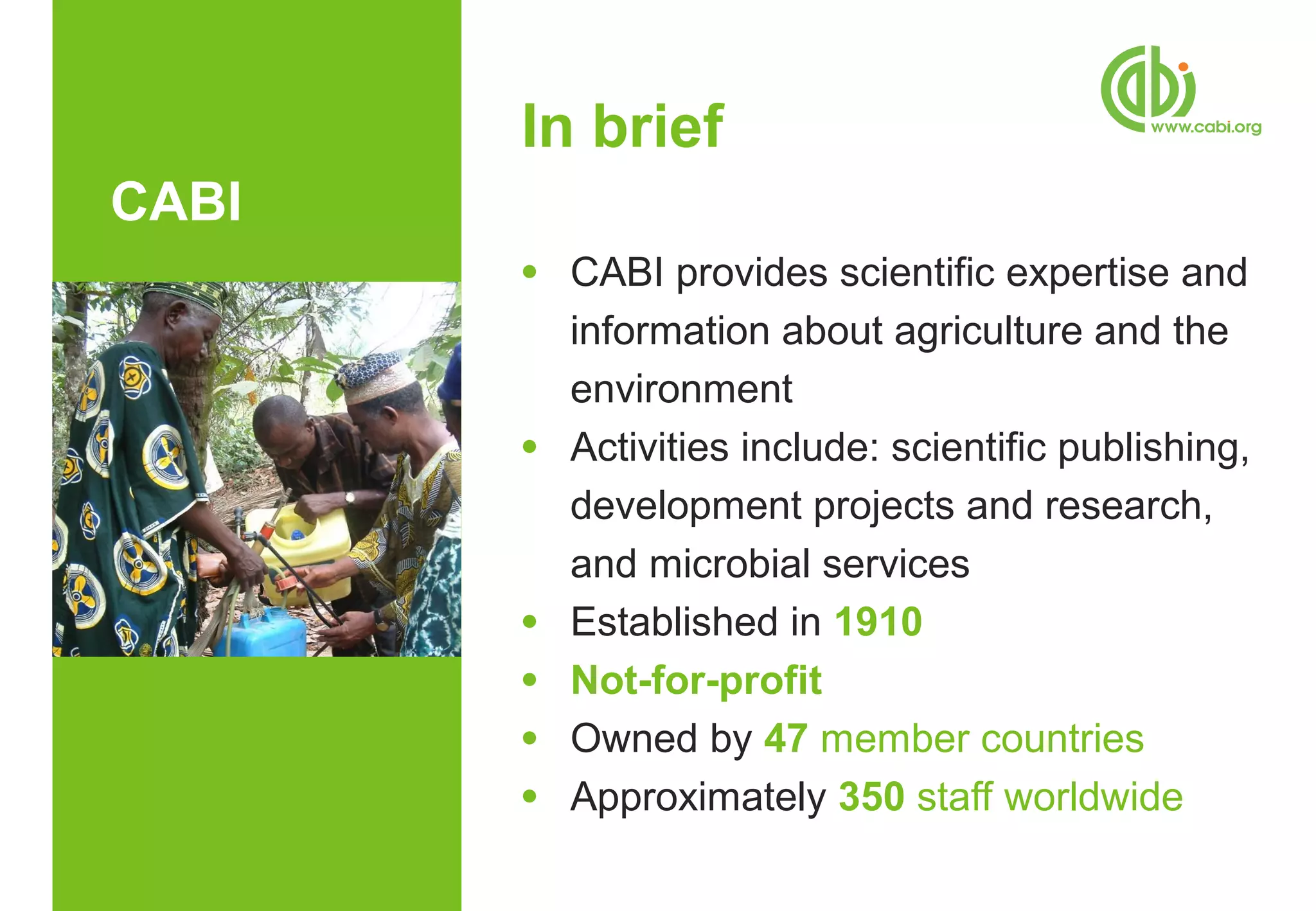 In brief
CABI
       ●   CABI provides scientific expertise and
           information about agriculture and the
           environment
       ●   Activities include: scientific publishing,
           development projects and research,
           and microbial services
       ●   Established in 1910
       ●   Not-for-profit
       ●   Owned by 47 member countries
       ●   Approximately 350 staff worldwide
 