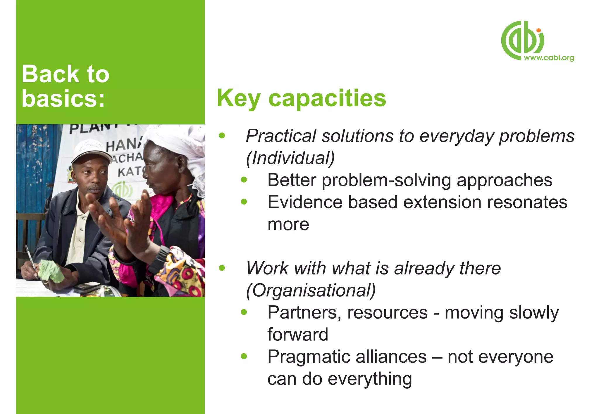 Back to
basics:   Key capacities
          ●    Practical solutions to everyday problems
               (Individual)
              ● Better problem-solving approaches
              ● Evidence based extension resonates
                  more

          ●    Work with what is already there
               (Organisational)
              ● Partners, resources - moving slowly
                 forward
              ● Pragmatic alliances – not everyone
                 can do everything
 