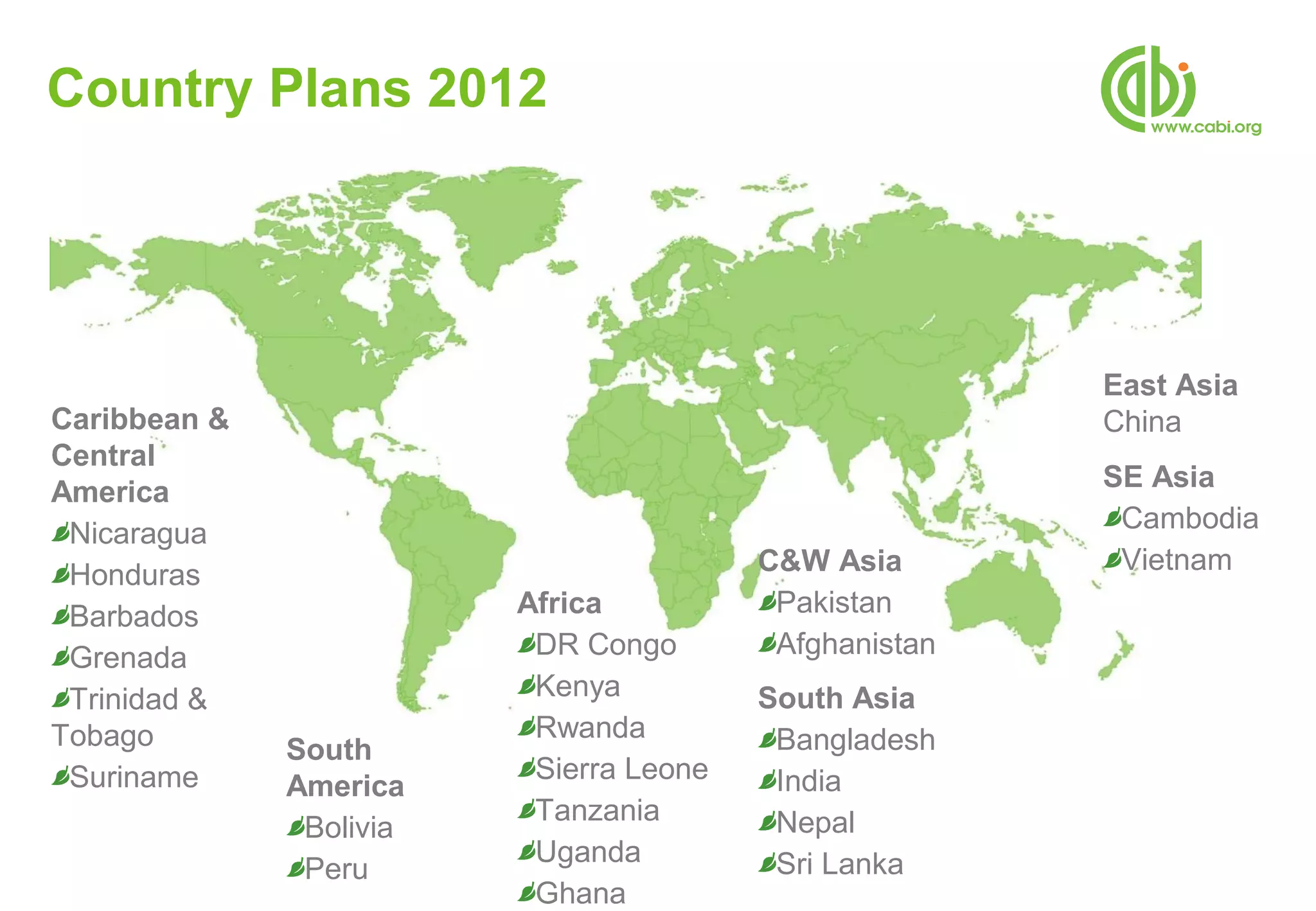 Country Plans 2012




                                                        East Asia
Caribbean &                                             China
Central
America                                                 SE Asia
                                                         Cambodia
 Nicaragua
                                         C&W Asia        Vietnam
 Honduras
 Barbados                Africa           Pakistan
 Grenada                  DR Congo        Afghanistan
 Trinidad &               Kenya          South Asia
Tobago                    Rwanda          Bangladesh
              South
 Suriname                 Sierra Leone    India
              America
                          Tanzania        Nepal
               Bolivia
                          Uganda          Sri Lanka
               Peru
                          Ghana
 