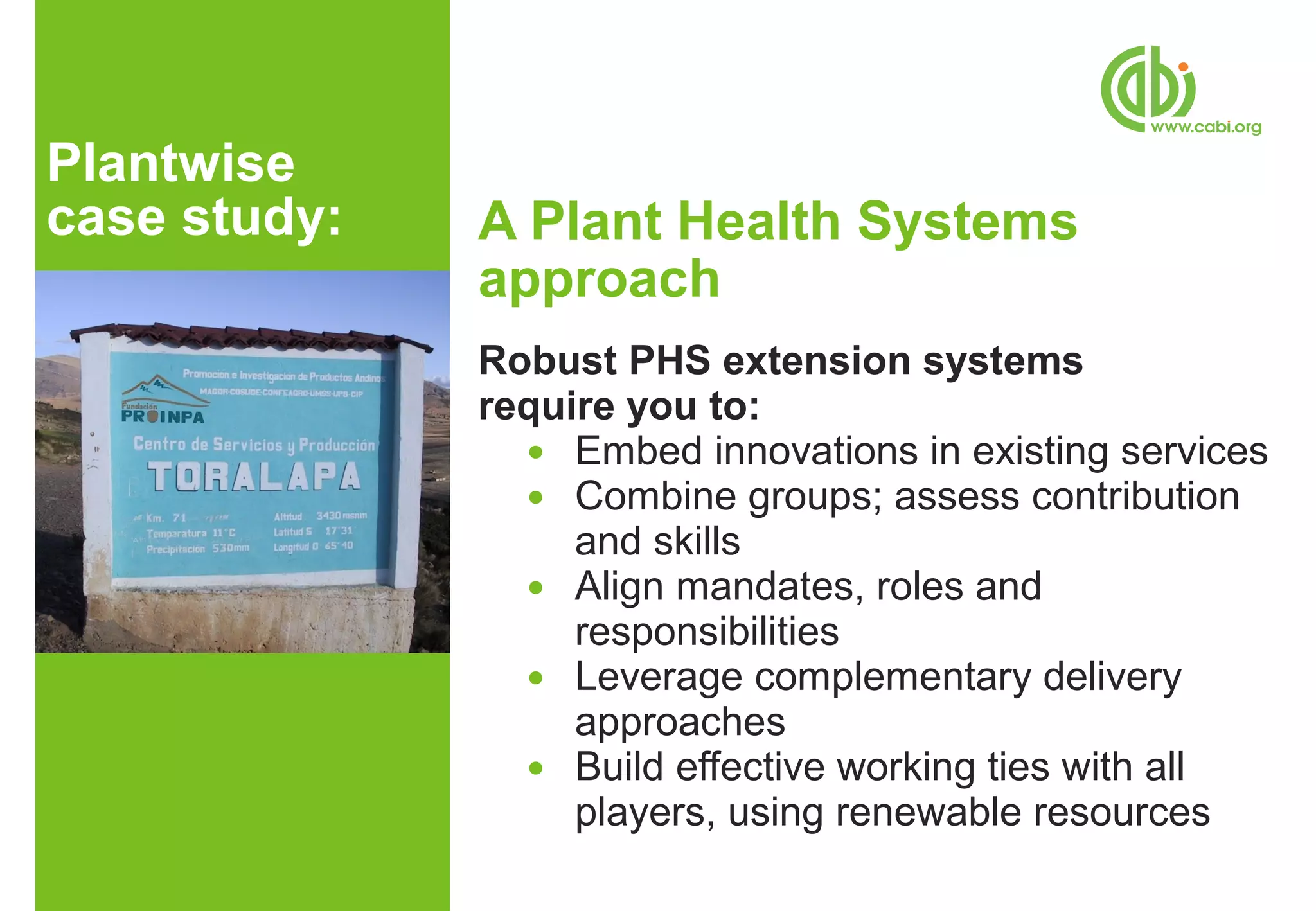 Plantwise
case study:   A Plant Health Systems
              approach
              Robust PHS extension systems
              require you to:
                ● Embed innovations in existing services
                ● Combine groups; assess contribution
                   and skills
                ● Align mandates, roles and
                   responsibilities
                ● Leverage complementary delivery
                   approaches
                ● Build effective working ties with all
                   players, using renewable resources
 