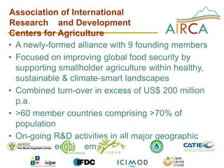 Association of International
Research and Development
Centers for Agriculture
• A newly-formed alliance with 9 founding members
• Focused on improving global food security by
  supporting smallholder agriculture within healthy,
  sustainable & climate-smart landscapes
• Combined turn-over in excess of US$ 200 million
  p.a.
• >60 member countries comprising >70% of
  population
• On-going R&D activities in all major geographic
  regions & ecosystem types
 