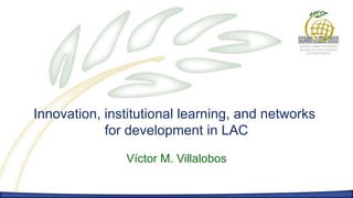Innovation, institutional learning, and networks
            for development in LAC

               Víctor M. Villalobos
 