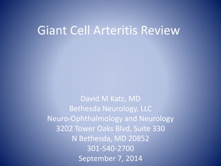 Giant Cell Arteritis Review 
David M Katz, MD 
Bethesda Neurology, LLC 
Neuro-Ophthalmology and Neurology 
3202 Tower Oaks Blvd, Suite 330 
N Bethesda, MD 20852 
301-540-2700 
September 7, 2014 
 