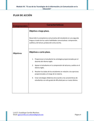 Modulo VII. "El uso de las Tecnologías de la Información y la Comunicación en la
                                      Educación”


PLAN DE ACCIÓN



Componentes                                  Características

                    Objetivo a largo plazo.


                    Desarrollar la competencia comunicativa del estudiante en una segunda
                    lengua a través de las cuatro habilidades comunicativas: comprensión
                    auditiva y de lectura; producción oral y escrita.




                    Objetivos a corto plazo.
Objetivos

                        1. Proporcionar al estudiante las antologías proporcionadas por el
                           docente del idioma inglés

                        2. Apoyar al estudiante en la comprensión de lecturas y audios en el
                           idioma inglés.

                        3. Resolver las dudas de los estudiantes en relación a los ejercicios
                           proporcionados a lo largo de la materia.

                        4. Crear estrategias didácticas de acuerdo a las características de
                           estudiantes con alto grado de dificultad para un nuevo idioma.




L.A.E.T. Guadalupe Carrillo Martínez
Email. gpecarrillo.cev.cobaem@gmail.com                                                Página 4
 