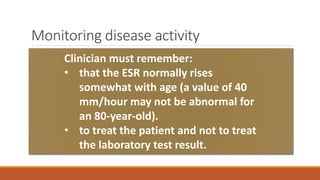 Monitoring disease activity
Acute phase reactants such as ESR and CRP are often useful adjuncts to clinical decision-
making.
Abnormalities of serum proteins unrelated to GCA may elevate the ESR falsely; e.g. monoclonal
gammopathies. For such patients, the CRP may be a more useful marker of disease activity.
Monitoring of serum levels of IL-6 and of soluble intercellular adhesion molecule (sICAM)-1
holds promise as additional potential assays to assess active disease.
Clinician must remember:
• that the ESR normally rises
somewhat with age (a value of 40
mm/hour may not be abnormal for
an 80-year-old).
• to treat the patient and not to treat
the laboratory test result.
 