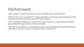 Methotrexate
oMTX resulted in a significant reduction in the cumulative dose of glucocorticoid .
oMTX treatment was associated with a higher probability of achieving sustained discontinuation
of glucocorticoids during follow-up and with fewer relapses.
oMTX is moderately effective as a glucocorticoid-sparing agent , so routine addition of MTX to
glucocorticoid therapy for GCA is not recommended.
oMTX may be considered as a possible glucocorticoid-sparing strategy among patients who have
developed or who are at high risk for adverse effects of prednisone.
 