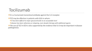 Tocilizumab
It is a humanized monoclonal antibody against the IL-6 receptor.
TCZ may be effective in patients with GCA in whom:
it has been difficult to taper glucocorticoids to an acceptable level
disease has been refractory or relapsing, even despite therapy with additional agents
The use of TCZ in GCA is also supported by the evidence that IL-6 may be important in disease
pathogenesis.
 