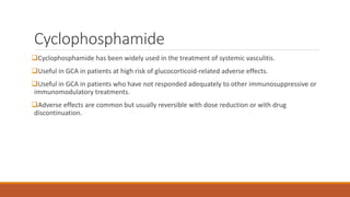 Cyclophosphamide
Cyclophosphamide has been widely used in the treatment of systemic vasculitis.
Useful in GCA in patients at high risk of glucocorticoid-related adverse effects.
Useful in GCA in patients who have not responded adequately to other immunosuppressive or
immunomodulatory treatments.
Adverse effects are common but usually reversible with dose reduction or with drug
discontinuation.
 