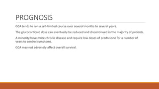 PROGNOSIS
GCA tends to run a self-limited course over several months to several years.
The glucocorticoid dose can eventually be reduced and discontinued in the majority of patients.
A minority have more chronic disease and require low doses of prednisone for a number of
years to control symptoms.
GCA may not adversely affect overall survival.
 