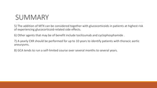 SUMMARY
5) The addition of MTX can be considered together with glucocorticoids in patients at highest risk
of experiencing glucocorticoid-related side effects.
6) Other agents that may be of benefit include tocilizumab and cyclophosphamide .
7) A yearly CXR should be performed for up to 10 years to identify patients with thoracic aortic
aneurysms.
8) GCA tends to run a self-limited course over several months to several years.
 