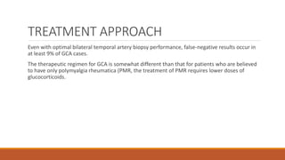 TREATMENT APPROACH
Even with optimal bilateral temporal artery biopsy performance, false-negative results occur in
at least 9% of GCA cases.
The therapeutic regimen for GCA is somewhat different than that for patients who are believed
to have only polymyalgia rheumatica (PMR, the treatment of PMR requires lower doses of
glucocorticoids.
 