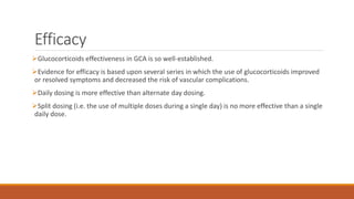 Efficacy
Glucocorticoids effectiveness in GCA is so well-established.
Evidence for efficacy is based upon several series in which the use of glucocorticoids improved
or resolved symptoms and decreased the risk of vascular complications.
Daily dosing is more effective than alternate day dosing.
Split dosing (i.e. the use of multiple doses during a single day) is no more effective than a single
daily dose.
 