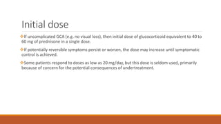 Initial dose
If uncomplicated GCA (e.g. no visual loss), then initial dose of glucocorticoid equivalent to 40 to
60 mg of prednisone in a single dose.
If potentially reversible symptoms persist or worsen, the dose may increase until symptomatic
control is achieved.
Some patients respond to doses as low as 20 mg/day, but this dose is seldom used, primarily
because of concern for the potential consequences of undertreatment.
 