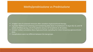 Methylprednisolone vs Prednisolone
 A higher rate of sustained remission after cessation of glucocorticoid therapy.
 A greater likelihood of achieving and maintaining daily doses of prednisone ≤5 mg at 36, 52, and 78
weeks of follow-up (e.g. 10 of 14 patients versus 2 of 13 patients at 36 weeks).
 A lower median cumulative dose of glucocorticoid, excluding the initial intravenous glucocorticoid
dose.
 Complications were not different between the two groups.
 