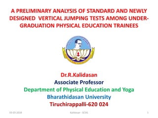 A PRELIMINARY ANALYSIS OF STANDARD AND NEWLY
DESIGNED VERTICAL JUMPING TESTS AMONG UNDER-
GRADUATION PHYSICAL EDUCATION TRAINEES
Dr.R.Kalidasan
Associate Professor
Department of Physical Education and Yoga
Bharathidasan University
Tiruchirappalli-620 024
03-03-2018 1Kalidasan - GCAS
 