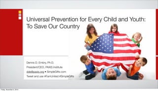 Universal Prevention for Every Child and Youth:
                           To Save Our Country




                           Dennis D. Embry, Ph.D.
                           President/CEO, PAXIS Institute
                           dde@paxis.org • SimpleGifts.com
                           Tweet and use #FamUnited #SimpleGifts



Friday, November 5, 2010
 