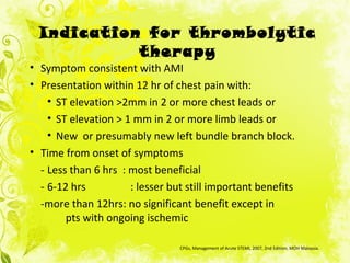 • Symptom consistent with AMI
• Presentation within 12 hr of chest pain with:
• ST elevation >2mm in 2 or more chest leads or
• ST elevation > 1 mm in 2 or more limb leads or
• New or presumably new left bundle branch block.
• Time from onset of symptoms
- Less than 6 hrs : most beneficial
- 6-12 hrs : lesser but still important benefits
-more than 12hrs: no significant benefit except in
pts with ongoing ischemic
CPGs, Management of Acute STEMI, 2007, 2nd Edition, MOH Malaysia.
Indication for thrombolytic
therapy
 