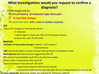 What investigations would you request to confirm a
diagnosis?
• STEMI diagnosed by :
 Clinical history of ischaemic type chest pain
 12 lead ECG changes
 confirmed later with a rise in cardiac enzymes .
ECG
-classic ECG changes of full-thickness MI are:
- ST elevation
- T waves begin to invert over 24h and ST elevation resolves
- Q waves dev. w/in 24-72h of MI.
Blood test
Indicators of myocardial damage-Troponin T and troponin I
-Creatine kinase
U&E-may be deranged or worsen d/t poor fenal perfusion in cardiogenic shock
Blood glucose-DM must be control aggresively after MI
FBC-anemic may precipitate acute MI in pts who have angina.
There is often a leucocytosis after acute MI
Serum cholesterol-measured w/in 24h of MI
-hypercholesterolemia is RF(must be treated)
-chol level fall artificially low level 24h after MI,true reading-obtained 2 mth after MI
chest radiograph -determine cardiac size and look for pulmonary oedema.
 