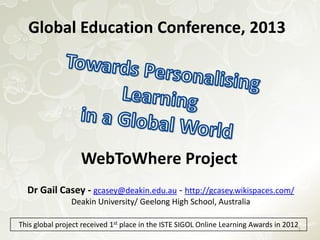 Global Education Conference, 2013

WebToWhere Project
Dr Gail Casey - gcasey@deakin.edu.au - http://gcasey.wikispaces.com/
Deakin University/ Geelong High School, Australia
This global project received 1st place in the ISTE SIGOL Online Learning Awards in 20121

 