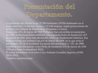 La población del distrito es de 22.788 habitantes (19.016 habitantes en el
censo anterior): 11.644 son varones y 11.144 mujeres, según proyecciones de
la Dirección General de Estadísticas, Encuestas y Censos.
Fundación: El 6 de marzo de 1900 Piribebuy fue convertida en municipio.
En 1958, la Municipalidad estableció una supuesta fecha de fundación: el 8
de marzo de 1636, pero esta afirmación carece de fundamento histórico. Esa
fecha se festejó por primera vez el 8 de marzo de 1958, en lo que sería el
aniversario 322 de la localidad. La resolución municipal n.º 127, de 1988,
estableció definitivamente como fecha de fundación el 8 de marzo de 1636
(378 años hasta la actualidad 2012).
El actual Intendente es el señor Cayo Antonio González Segovia (ANR)
(2010-2015) .
Gentilicio piribebuyense.
 