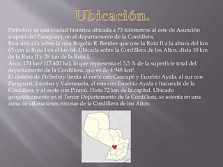 Piribebuy es una ciudad histórica ubicada a 73 kilómetros al este de Asunción
(capital del Paraguay), en el departamento de la Cordillera.
Está ubicada sobre la ruta Rogelio R. Benítez que une la Ruta II a la altura del km
63 con la Ruta I en el km 64. Ubicada sobre la Cordillera de los Altos, dista 10 km
de la Ruta II y 28 km de la Ruta I.
Área: 174 km² (17.400 ha), lo que representa el 3,5 % de la superficie total del
departamento de la Cordillera, que es de 4.948 km².
El distrito de Piribebuy limita al norte con Caacupé y Eusebio Ayala, al sur con
Paraguarí, Escobar y Valenzuela, al este con Eusebio Ayala e Itacurubí de la
Cordillera, y al oeste con Pirayú. Dista 72 km de la capital. Ubicado
geográficamente en el Tercer Departamento de la Cordillera, se asienta en una
zona de afloraciones rocosas de la Cordillera de los Altos.
 