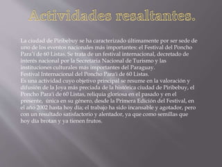 La ciudad de Piribebuy se ha caracterizado últimamente por ser sede de
uno de los eventos nacionales más importantes: el Festival del Poncho
Para’í de 60 Listas. Se trata de un festival internacional, decretado de
interés nacional por la Secretaria Nacional de Turismo y las
instituciones culturales más importantes del Paraguay.
Festival Internacional del Poncho Para'i de 60 Listas.
Es una actividad cuyo objetivo principal se resume en la valoración y
difusión de la Joya más preciada de la histórica ciudad de Piribebuy, el
Poncho Para'i de 60 Listas, reliquia gloriosa en el pasado y en el
presente, única en su género, desde la Primera Edición del Festival, en
el año 2002 hasta hoy día; el trabajo ha sido incansable y agotador, pero
con un resultado satisfactorio y alentador, ya que como semillas que
hoy día brotan y ya tienen frutos.
 