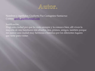 Nombres y Apellidos: Giullietta Paz Castagnino Santacruz
Correo: giulli_paz@hotmail.com
Justificación.
Elegí esta ciudad por que la visito siempre y la conozco bien, allí viven la
mayoría de mis familiares mis abuelos, tíos, primos, amigos, también porque
me parece una ciudad muy hermosa e histórica por los diferentes lugares
que tiene para visitar.
 